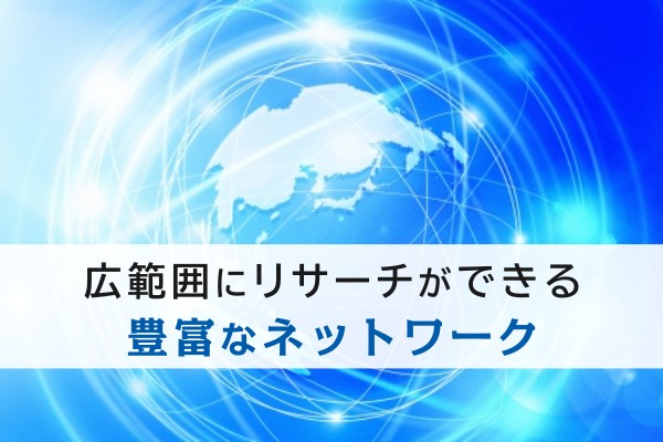 広範囲にリサーチができる豊富なネットワーク